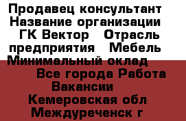 Продавец-консультант › Название организации ­ ГК Вектор › Отрасль предприятия ­ Мебель › Минимальный оклад ­ 15 000 - Все города Работа » Вакансии   . Кемеровская обл.,Междуреченск г.